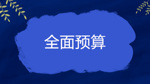 什么是全面預(yù)算？企業(yè)的全面預(yù)算一般包括哪些內(nèi)容？