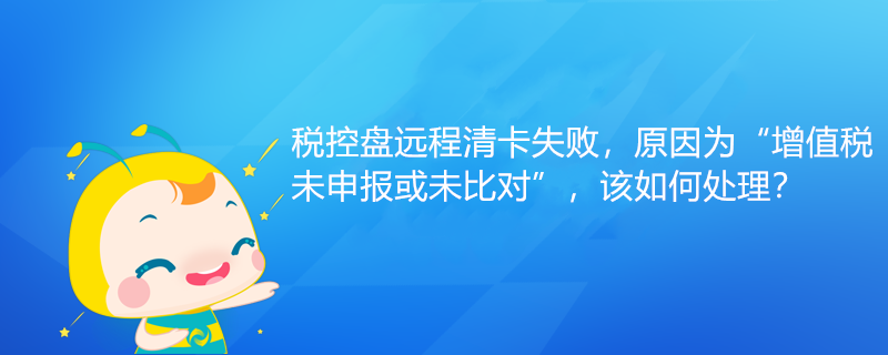 稅控盤遠程清卡失敗，原因為“增值稅未申報或未比對”該如何處理？