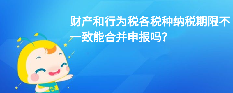 財產(chǎn)和行為稅各稅種納稅期限不一致能合并申報嗎？