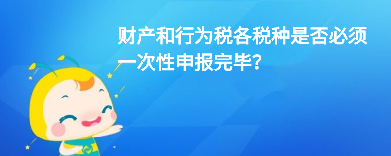 財產(chǎn)和行為稅各稅種是否必須一次性申報完畢？