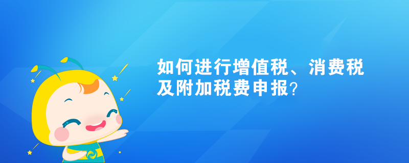 如何進(jìn)行增值稅、消費(fèi)稅及附加稅費(fèi)申報(bào)？