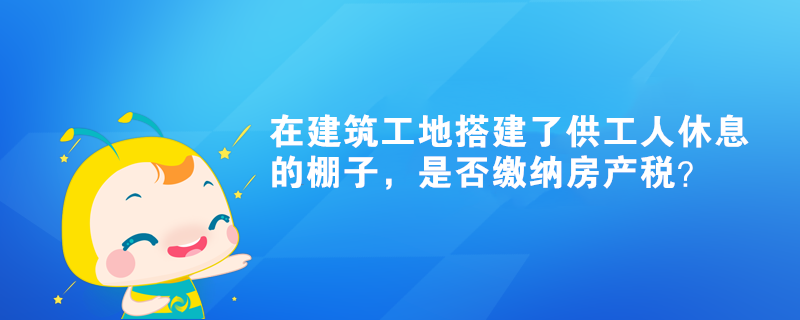 在建筑工地搭建了供工人休息的棚子，是否繳納房產(chǎn)稅？