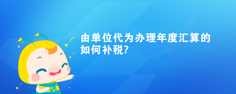 由單位代為辦理年度匯算的如何補(bǔ)稅?