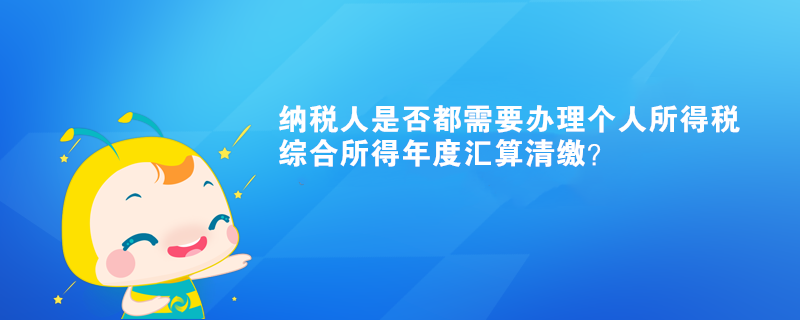 納稅人是否都需要辦理個人所得稅綜合所得年度匯算清繳？