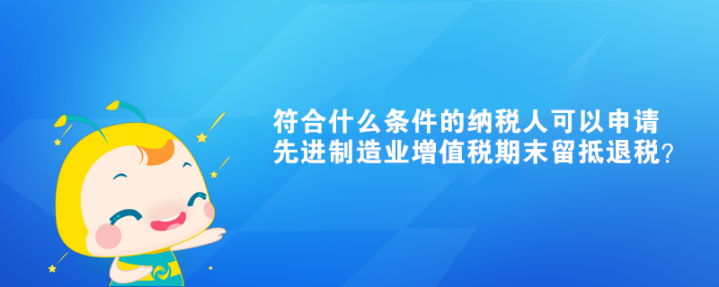 符合什么條件的納稅人可以申請先進制造業(yè)增值稅期末留抵退稅？