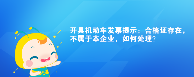 開具機動車發(fā)票提示：合格證存在，不屬于本企業(yè)如何處理？