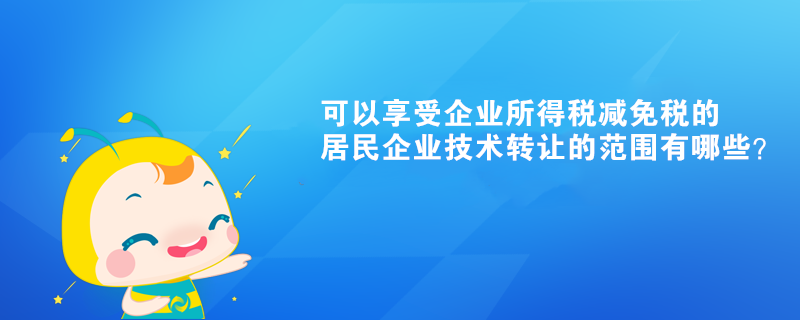 可以享受企業(yè)所得稅減免稅的居民企業(yè)技術(shù)轉(zhuǎn)讓的范圍有哪些？