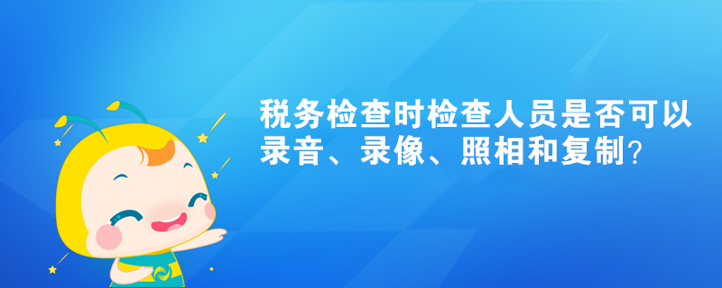 稅務(wù)檢查時(shí)檢查人員是否可以錄音、錄像、照相和復(fù)制？