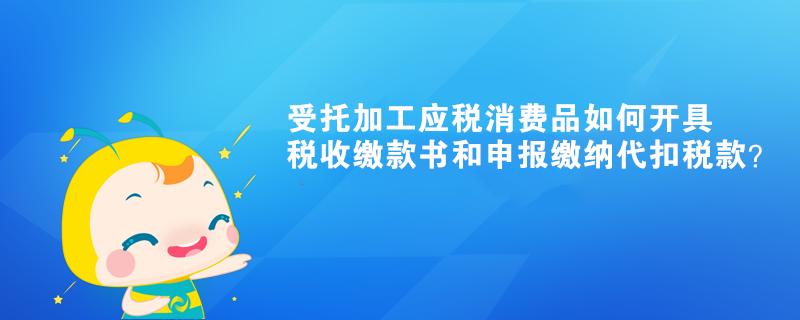 受托加工應(yīng)稅消費(fèi)品如何開(kāi)具稅收繳款書(shū)和申報(bào)繳納代扣稅款？ 