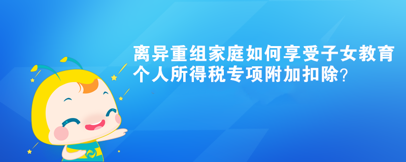 離異重組家庭如何享受子女教育個人所得稅專項附加扣除？