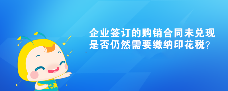 企業(yè)簽訂的購銷合同未兌現(xiàn)是否仍然需要繳納印花稅？