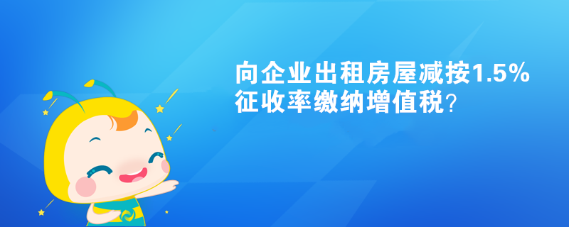 向企業(yè)出租房屋減按1.5%征收率繳納增值稅？