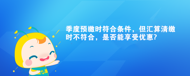 季度預(yù)繳時(shí)符合條件，但匯算清繳時(shí)不符合，是否能享受優(yōu)惠?