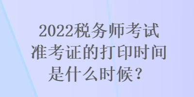 2022稅務(wù)師考試準(zhǔn)考證的打印時間是什么時候？