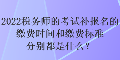 2022稅務(wù)師的考試補(bǔ)報(bào)名的繳費(fèi)時(shí)間和繳費(fèi)標(biāo)準(zhǔn)分別都是什么？