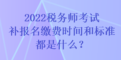 2022稅務(wù)師考試補(bǔ)報(bào)名繳費(fèi)時(shí)間和標(biāo)準(zhǔn)都是什么？