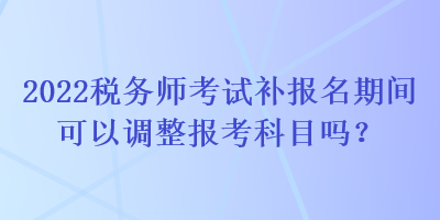 2022稅務(wù)師考試補報名期間可以調(diào)整報考科目嗎？