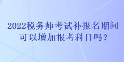 2022稅務師考試補報名期間可以增加報考科目嗎？