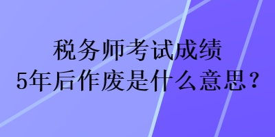 稅務(wù)師考試成績5年后作廢是什么意思？