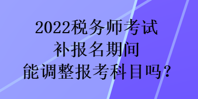 2022稅務師考試補報名期間能調整報考科目嗎？