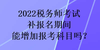 2022稅務(wù)師考試補(bǔ)報(bào)名期間能增加報(bào)考科目嗎？