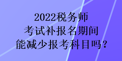 2022稅務(wù)師考試補(bǔ)報名期間能減少報考科目嗎？