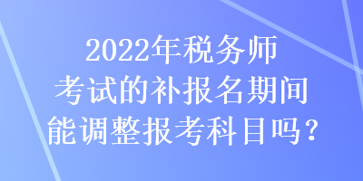 2022年稅務師考試的補報名期間能調(diào)整報考科目嗎？