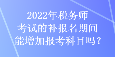 2022年稅務(wù)師考試的補(bǔ)報(bào)名期間能增加報(bào)考科目嗎？