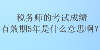 稅務師的考試成績有效期5年是什么意思??？