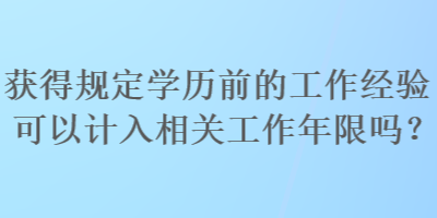 獲得規(guī)定學(xué)歷前的工作經(jīng)驗(yàn)可以計入相關(guān)工作年限嗎？