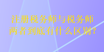 注冊(cè)稅務(wù)師與稅務(wù)師兩者到底有什么區(qū)別？