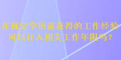 在規(guī)定學(xué)歷前獲得的工作經(jīng)驗可以計入相關(guān)工作年限嗎？