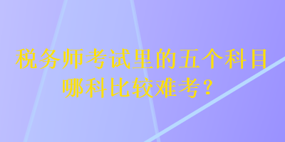 稅務師考試里的五個科目哪科比較難考？