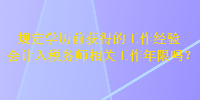 規(guī)定學(xué)歷前獲得的工作經(jīng)驗會計入稅務(wù)師相關(guān)工作年限嗎？