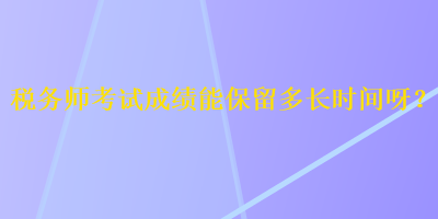 稅務(wù)師考試成績能保留多長時間呀？