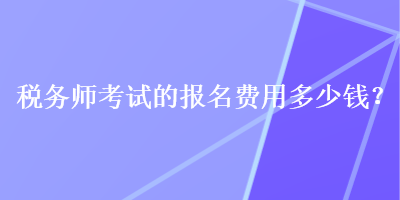 稅務(wù)師考試的報(bào)名費(fèi)用多少錢？