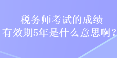 稅務(wù)師考試的成績(jī)有效期5年是什么意思啊？