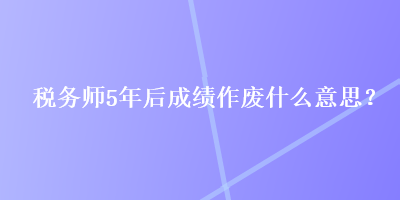 稅務師5年后成績作廢什么意思？