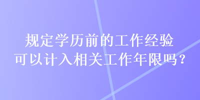 規(guī)定學歷前的工作經(jīng)驗可以計入相關工作年限嗎？