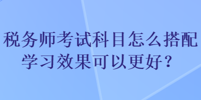 稅務師考試科目怎么搭配學習效果可以更好？