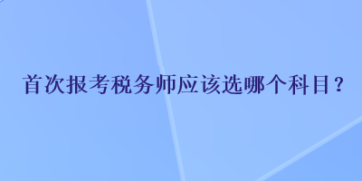 首次報考稅務(wù)師應(yīng)該選哪個科目？