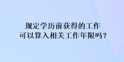 規(guī)定學歷前獲得的工作可以算入相關工作年限嗎？