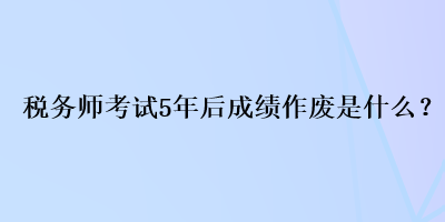 稅務(wù)師考試5年后成績作廢是什么？