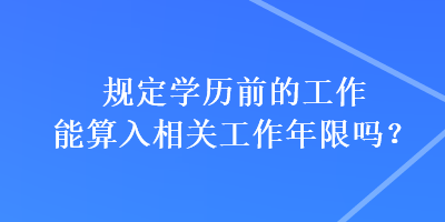 規(guī)定學歷前的工作能算入相關工作年限嗎？