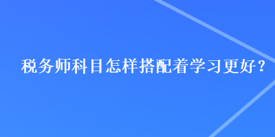 稅務(wù)師科目怎樣搭配著學(xué)習(xí)更好？