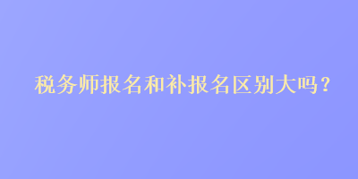 稅務(wù)師報(bào)名和補(bǔ)報(bào)名區(qū)別大嗎？