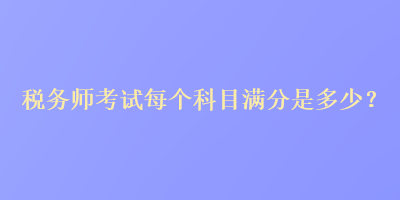 稅務(wù)師考試每個科目滿分是多少？