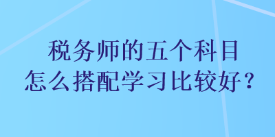 稅務(wù)師的五個科目怎么搭配學(xué)習(xí)比較好？