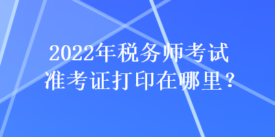 2022年稅務師考試準考證打印在哪里？