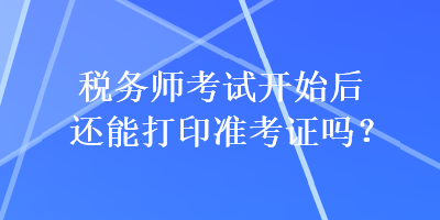 稅務(wù)師考試開始后還能打印準(zhǔn)考證嗎？